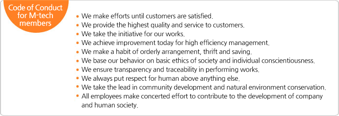 Code of Conduct for M-tech members, We make efforts until customers are satisfied. We provide the highest quality and service to customers. We take the initiative for our works. We achieve improvement today for high efficiency management.  We make a habit of orderly arrangement, thrift and saving. We base our behavior on basic ethics of society and individual conscientiousness. We ensure transparency and traceability in performing works. We always put respect for human above anything else. We take the lead in community development and natural environment conservation. All employees make concerted effort to contribute to the development of company and human society.
